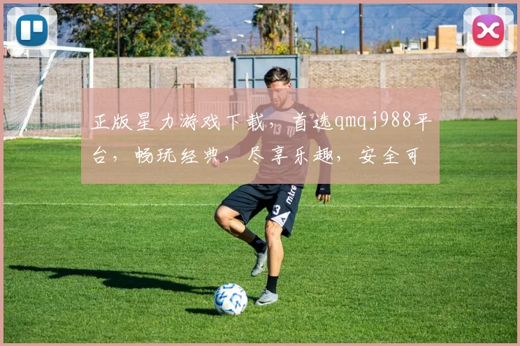 正版星力游戏下载，首选qmqj988平台，畅玩经典，尽享乐趣，安全可靠