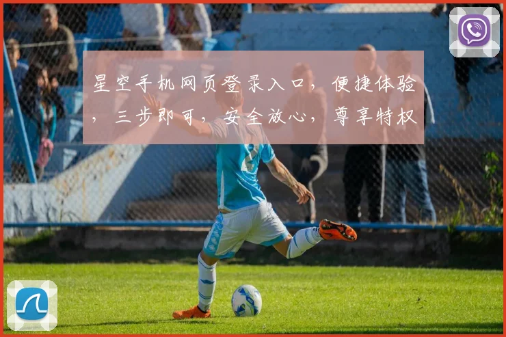 星空手机网页登录入口，便捷体验，三步即可，安全放心，尊享特权。