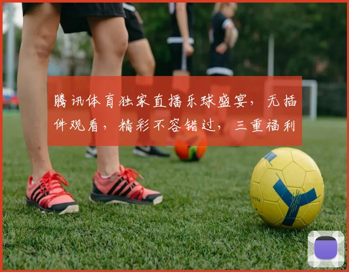 腾讯体育独家直播乐球盛宴，无插件观看，精彩不容错过，三重福利等你来